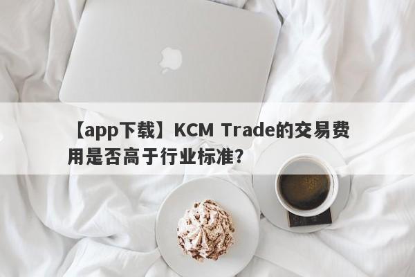 【app下载】KCM Trade的交易费用是否高于行业标准？-第1张图片-要懂汇圈网