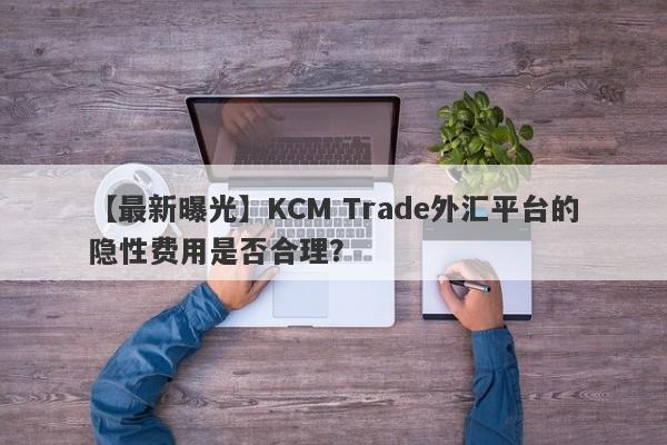 【最新曝光】KCM Trade外汇平台的隐性费用是否合理？-第1张图片-要懂汇圈网