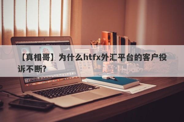 【真相哥】为什么htfx外汇平台的客户投诉不断？-第1张图片-要懂汇圈网