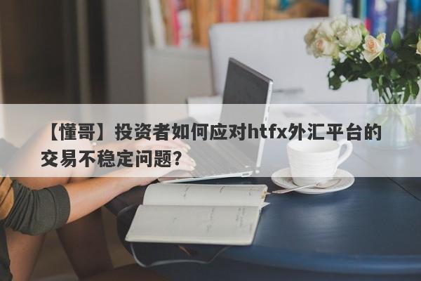 【懂哥】投资者如何应对htfx外汇平台的交易不稳定问题？-第1张图片-要懂汇圈网