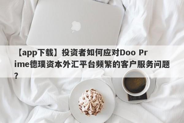 【app下载】投资者如何应对Doo Prime德璞资本外汇平台频繁的客户服务问题？-第1张图片-要懂汇圈网