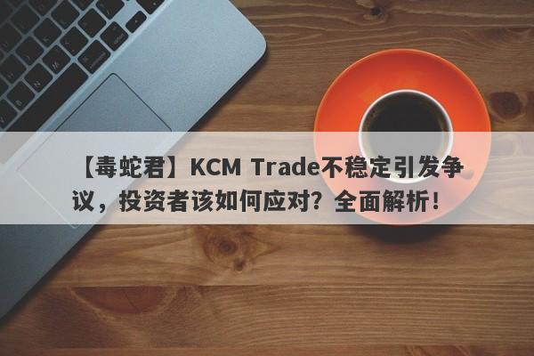 【毒蛇君】KCM Trade不稳定引发争议，投资者该如何应对？全面解析！-第1张图片-要懂汇圈网