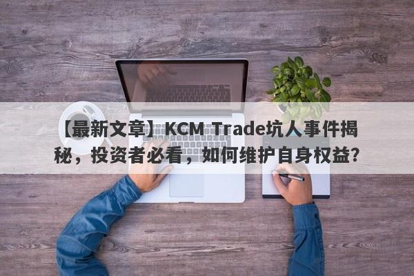 【最新文章】KCM Trade坑人事件揭秘，投资者必看，如何维护自身权益？-第1张图片-要懂汇圈网