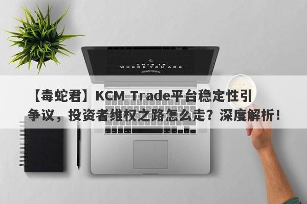 【毒蛇君】KCM Trade平台稳定性引争议，投资者维权之路怎么走？深度解析！-第1张图片-要懂汇圈网