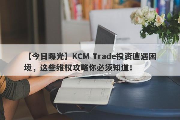 【今日曝光】KCM Trade投资遭遇困境，这些维权攻略你必须知道！-第1张图片-要懂汇圈网