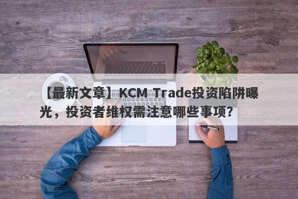 【最新文章】KCM Trade投资陷阱曝光，投资者维权需注意哪些事项？-第1张图片-要懂汇圈网