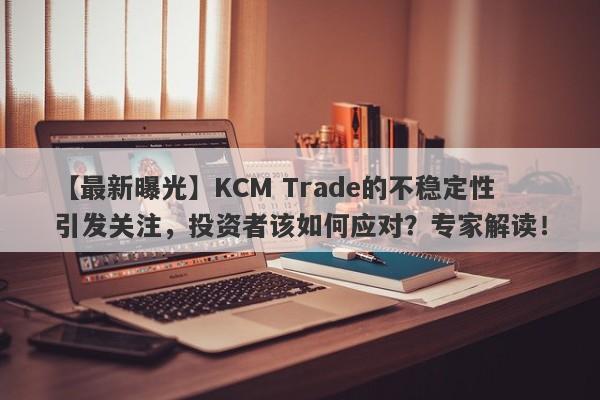 【最新曝光】KCM Trade的不稳定性引发关注，投资者该如何应对？专家解读！-第1张图片-要懂汇圈网