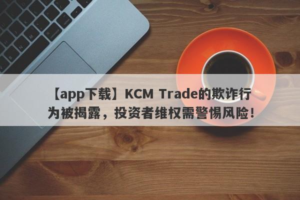 【app下载】KCM Trade的欺诈行为被揭露，投资者维权需警惕风险！-第1张图片-要懂汇圈网