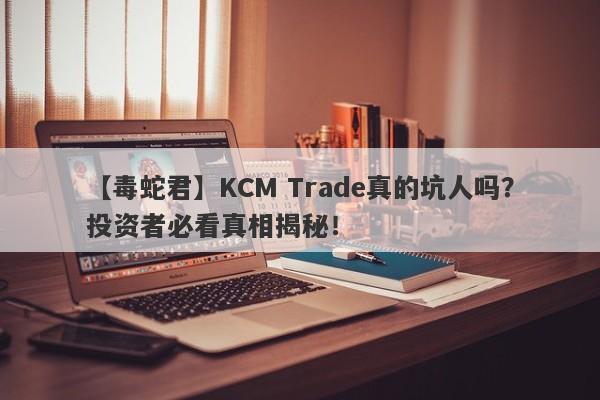 【毒蛇君】KCM Trade真的坑人吗？投资者必看真相揭秘！-第1张图片-要懂汇圈网