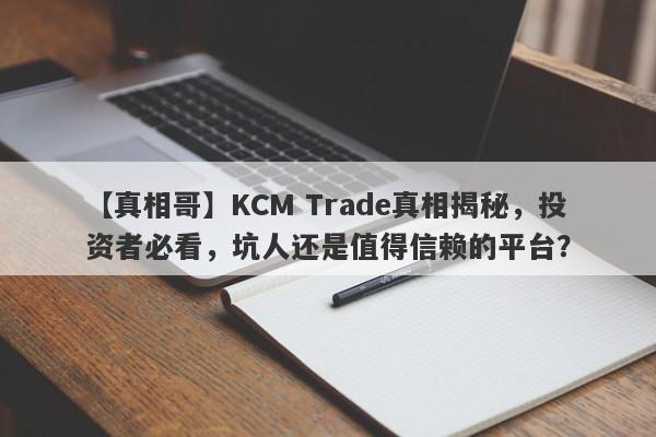 【真相哥】KCM Trade真相揭秘，投资者必看，坑人还是值得信赖的平台？-第1张图片-要懂汇圈网