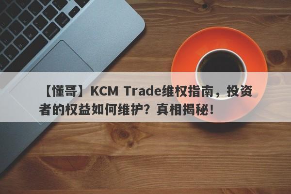 【懂哥】KCM Trade维权指南，投资者的权益如何维护？真相揭秘！-第1张图片-要懂汇圈网