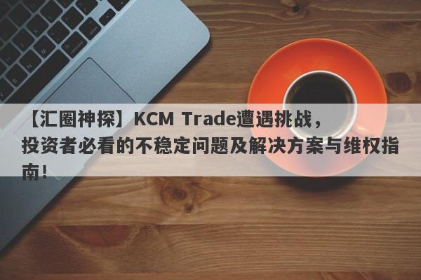 【汇圈神探】KCM Trade遭遇挑战，投资者必看的不稳定问题及解决方案与维权指南！-第1张图片-要懂汇圈网