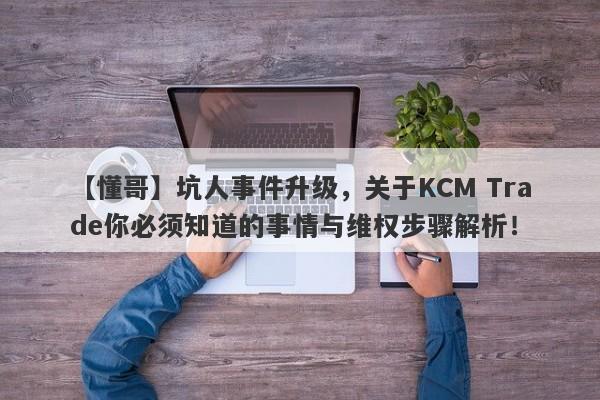 【懂哥】坑人事件升级，关于KCM Trade你必须知道的事情与维权步骤解析！-第1张图片-要懂汇圈网