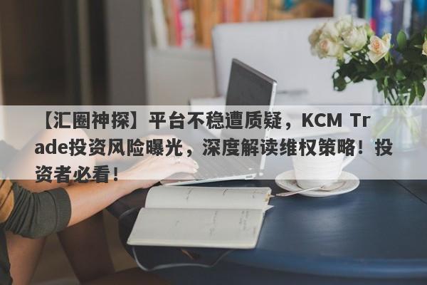 【汇圈神探】平台不稳遭质疑，KCM Trade投资风险曝光，深度解读维权策略！投资者必看！-第1张图片-要懂汇圈网