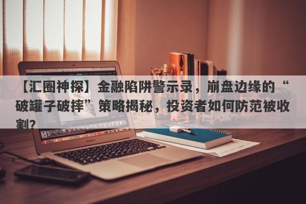 【汇圈神探】金融陷阱警示录，崩盘边缘的“破罐子破摔”策略揭秘，投资者如何防范被收割？-第1张图片-要懂汇圈网