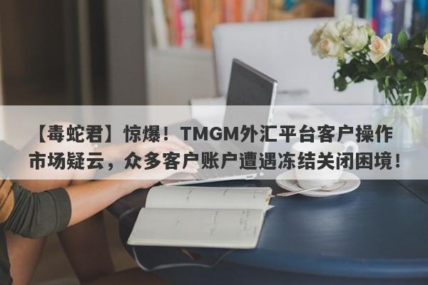 【毒蛇君】惊爆！TMGM外汇平台客户操作市场疑云，众多客户账户遭遇冻结关闭困境！-第1张图片-要懂汇圈网