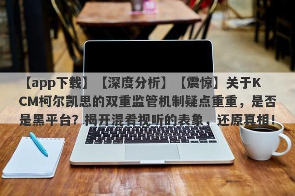 【app下载】【深度分析】【震惊】关于KCM柯尔凯思的双重监管机制疑点重重，是否是黑平台？揭开混肴视听的表象，还原真相！-第1张图片-要懂汇圈网