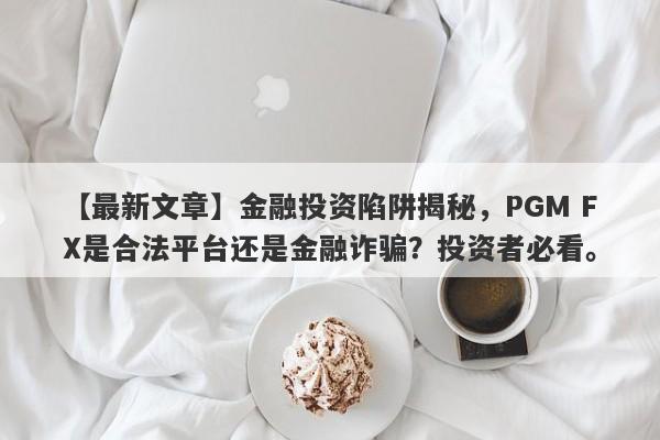 【最新文章】金融投资陷阱揭秘，PGM FX是合法平台还是金融诈骗？投资者必看。-第1张图片-要懂汇圈网