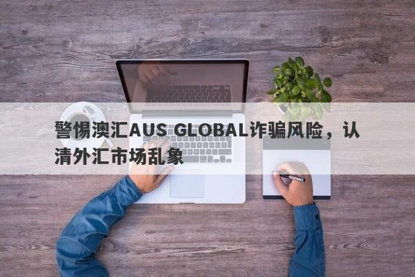 警惕澳汇AUS GLOBAL诈骗风险，认清外汇市场乱象-第1张图片-要懂汇圈网