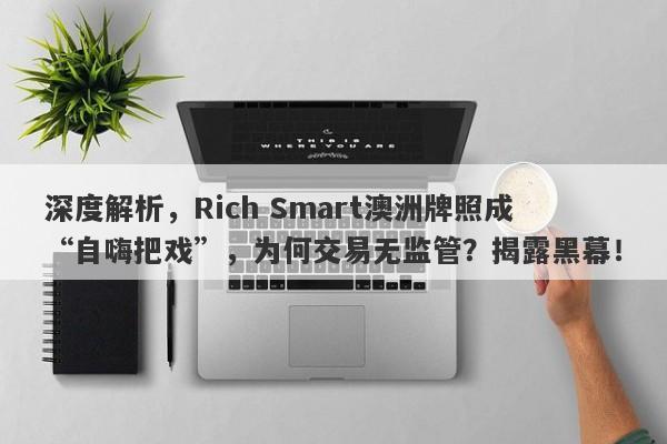 深度解析，Rich Smart澳洲牌照成“自嗨把戏”，为何交易无监管？揭露黑幕！-第1张图片-要懂汇圈网