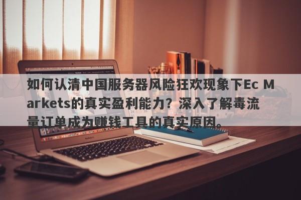 如何认清中国服务器风险狂欢现象下Ec Markets的真实盈利能力？深入了解毒流量订单成为赚钱工具的真实原因。-第1张图片-要懂汇圈网