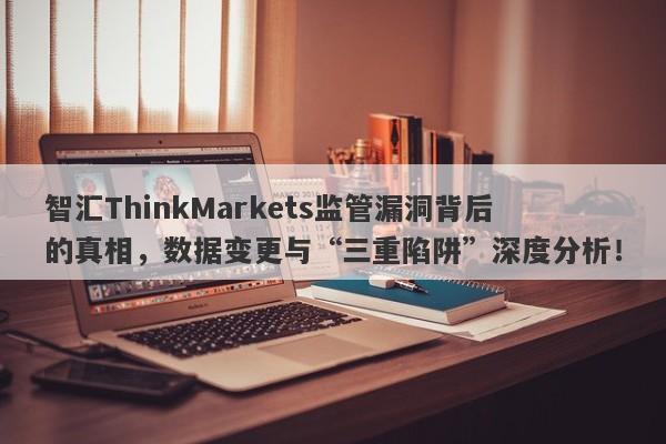 智汇ThinkMarkets监管漏洞背后的真相，数据变更与“三重陷阱”深度分析！-第1张图片-要懂汇圈网