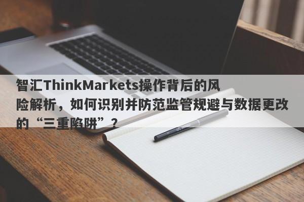 智汇ThinkMarkets操作背后的风险解析，如何识别并防范监管规避与数据更改的“三重陷阱”？-第1张图片-要懂汇圈网