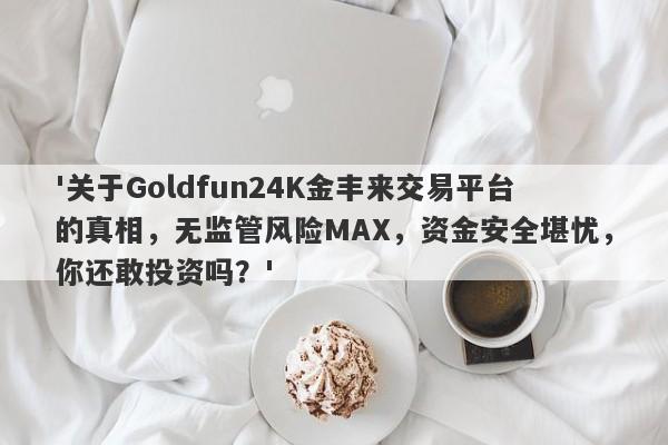 '关于Goldfun24K金丰来交易平台的真相，无监管风险MAX，资金安全堪忧，你还敢投资吗？'-第1张图片-要懂汇圈网