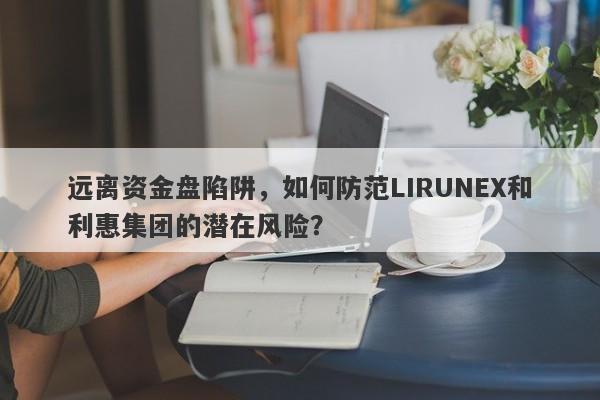 远离资金盘陷阱，如何防范LIRUNEX和利惠集团的潜在风险？-第1张图片-要懂汇圈网