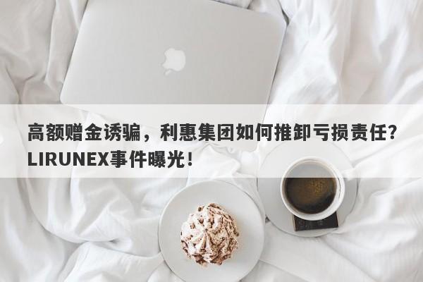 高额赠金诱骗，利惠集团如何推卸亏损责任？LIRUNEX事件曝光！-第1张图片-要懂汇圈网