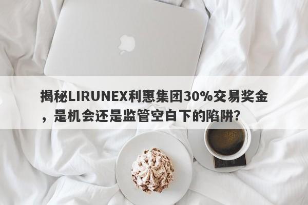 揭秘LIRUNEX利惠集团30%交易奖金，是机会还是监管空白下的陷阱？-第1张图片-要懂汇圈网