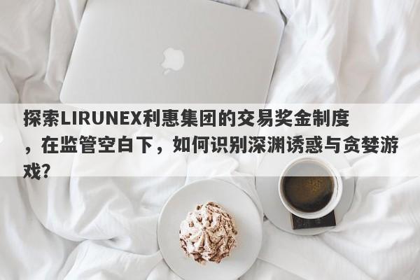 探索LIRUNEX利惠集团的交易奖金制度，在监管空白下，如何识别深渊诱惑与贪婪游戏？-第1张图片-要懂汇圈网