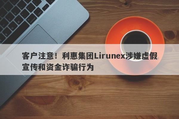 客户注意！利惠集团Lirunex涉嫌虚假宣传和资金诈骗行为-第1张图片-要懂汇圈网