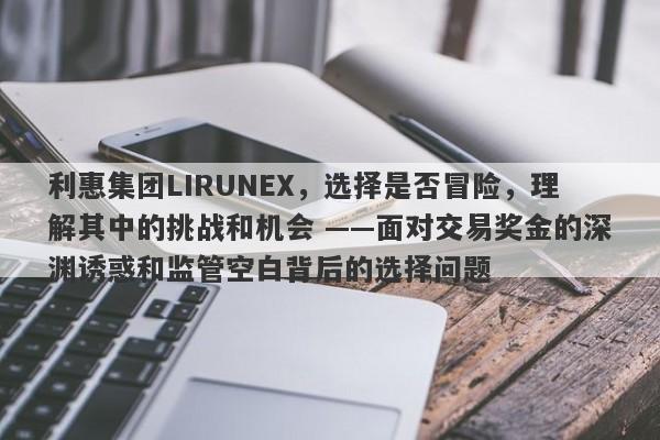 利惠集团LIRUNEX，选择是否冒险，理解其中的挑战和机会 ——面对交易奖金的深渊诱惑和监管空白背后的选择问题-第1张图片-要懂汇圈网