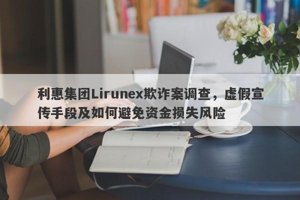 利惠集团Lirunex欺诈案调查，虚假宣传手段及如何避免资金损失风险-第1张图片-要懂汇圈网