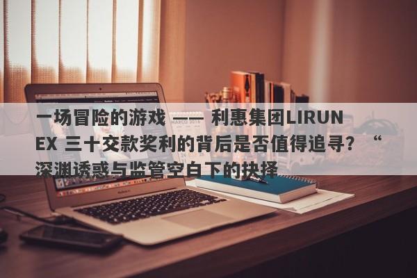 一场冒险的游戏 —— 利惠集团LIRUNEX 三十交款奖利的背后是否值得追寻？“深渊诱惑与监管空白下的抉择-第1张图片-要懂汇圈网