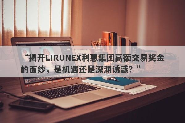 “揭开LIRUNEX利惠集团高额交易奖金的面纱，是机遇还是深渊诱惑？”-第1张图片-要懂汇圈网