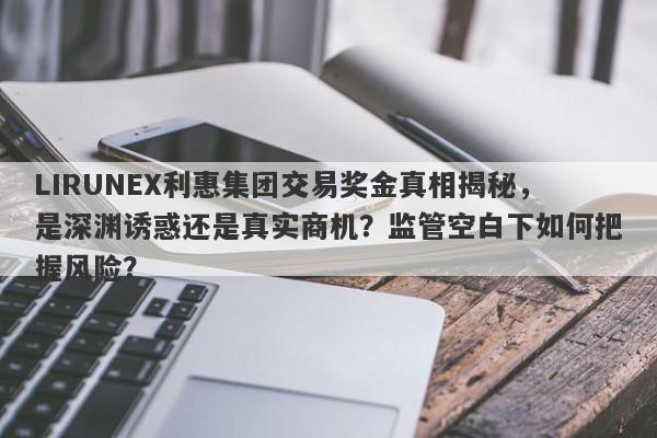 LIRUNEX利惠集团交易奖金真相揭秘，是深渊诱惑还是真实商机？监管空白下如何把握风险？-第1张图片-要懂汇圈网