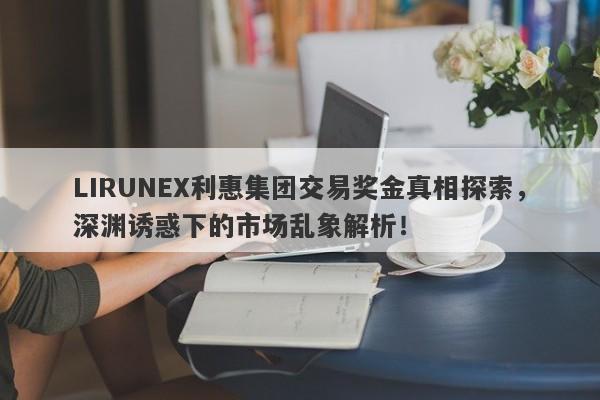 LIRUNEX利惠集团交易奖金真相探索，深渊诱惑下的市场乱象解析！-第1张图片-要懂汇圈网