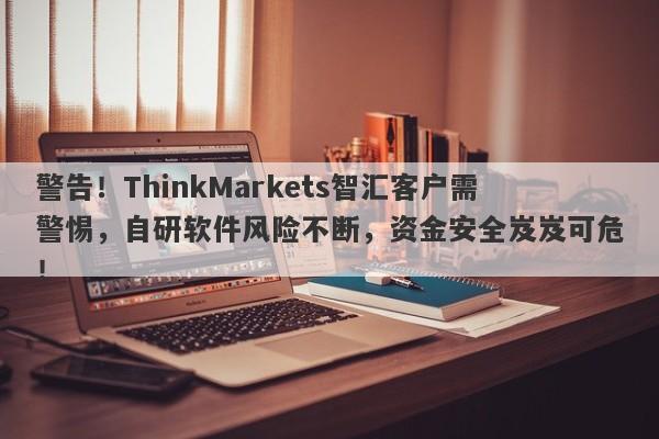 警告！ThinkMarkets智汇客户需警惕，自研软件风险不断，资金安全岌岌可危！-第1张图片-要懂汇圈网