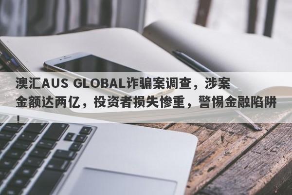 澳汇AUS GLOBAL诈骗案调查，涉案金额达两亿，投资者损失惨重，警惕金融陷阱！-第1张图片-要懂汇圈网