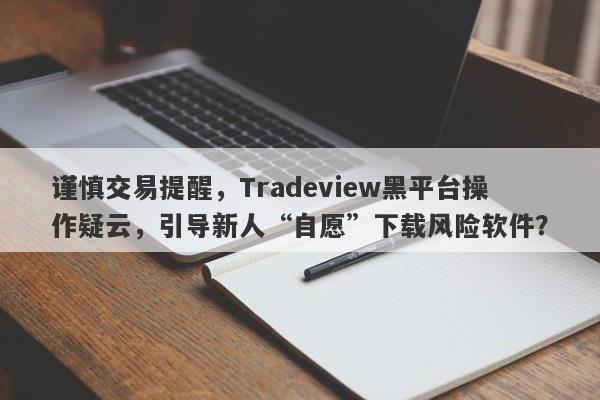 谨慎交易提醒，Tradeview黑平台操作疑云，引导新人“自愿”下载风险软件？-第1张图片-要懂汇圈网