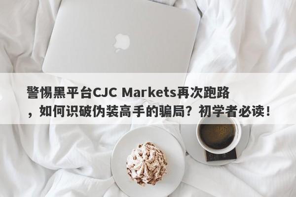 警惕黑平台CJC Markets再次跑路，如何识破伪装高手的骗局？初学者必读！-第1张图片-要懂汇圈网