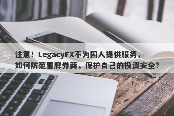 注意！LegacyFX不为国人提供服务，如何防范冒牌券商，保护自己的投资安全？-第1张图片-要懂汇圈网