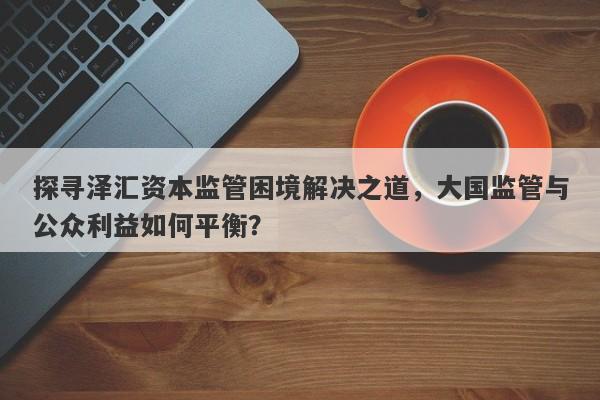 探寻泽汇资本监管困境解决之道，大国监管与公众利益如何平衡？-第1张图片-要懂汇圈网