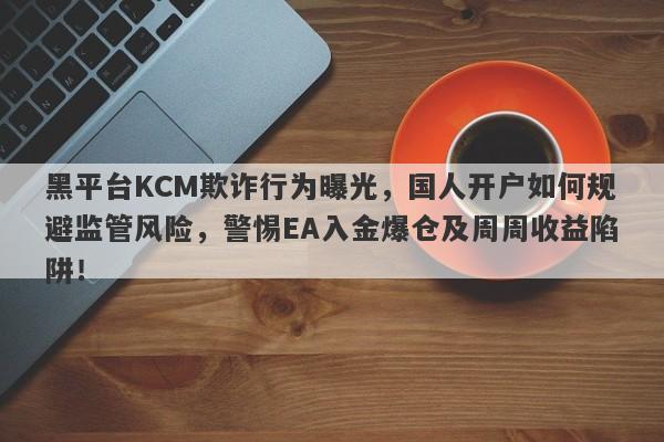 黑平台KCM欺诈行为曝光，国人开户如何规避监管风险，警惕EA入金爆仓及周周收益陷阱！-第1张图片-要懂汇圈网