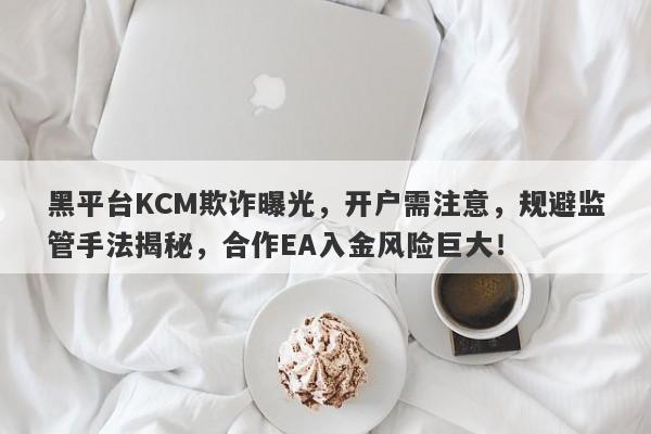 黑平台KCM欺诈曝光，开户需注意，规避监管手法揭秘，合作EA入金风险巨大！-第1张图片-要懂汇圈网