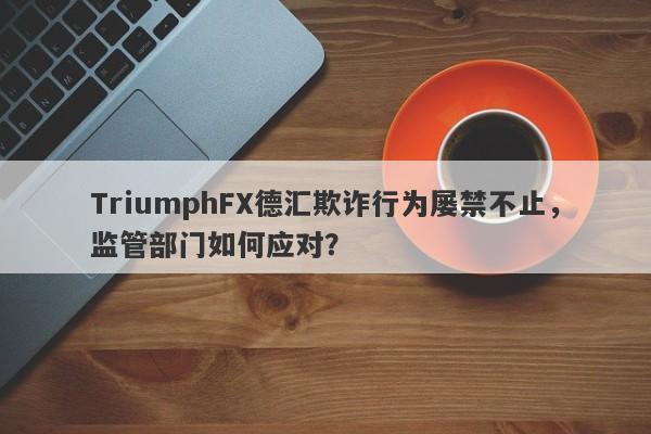 TriumphFX德汇欺诈行为屡禁不止，监管部门如何应对？-第1张图片-要懂汇圈网