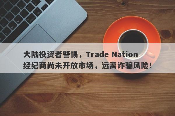 大陆投资者警惕，Trade Nation经纪商尚未开放市场，远离诈骗风险！-第1张图片-要懂汇圈网