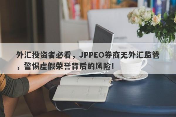 外汇投资者必看，JPPEO券商无外汇监管，警惕虚假荣誉背后的风险！-第1张图片-要懂汇圈网